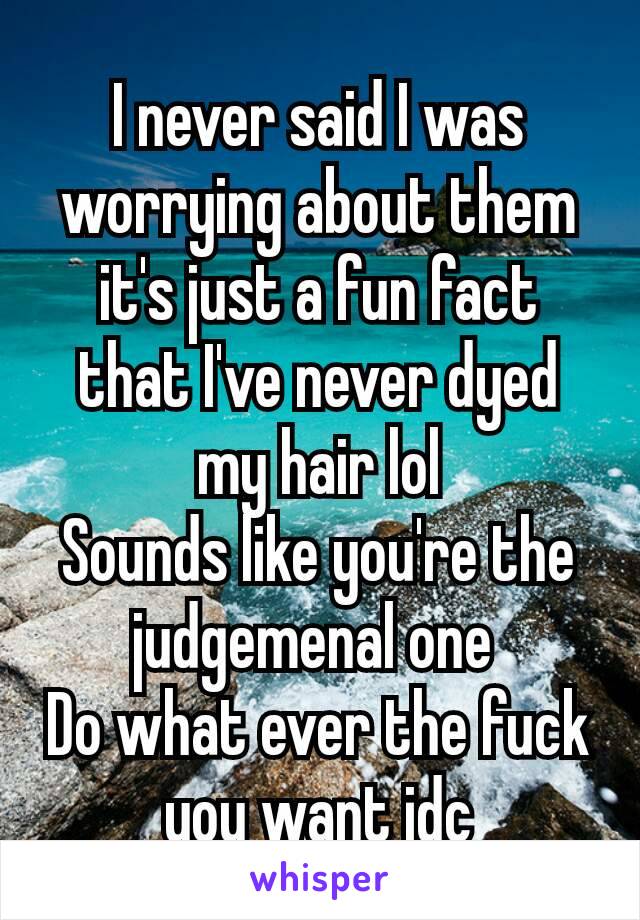 I never said I was worrying about them it's just a fun fact that I've never dyed my hair lol
Sounds like you're​ the judgemenal one 
Do what ever the fuck you want idc