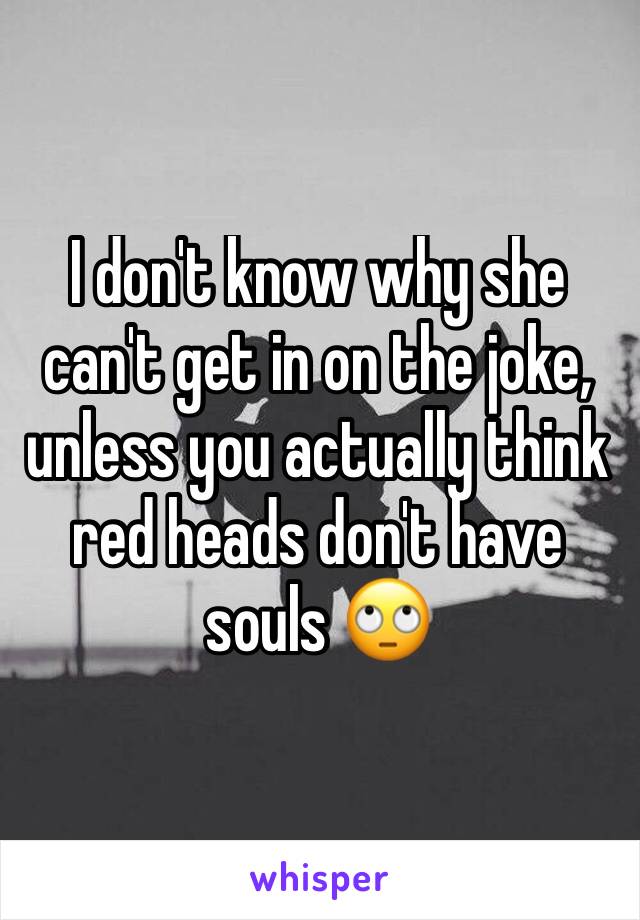 I don't know why she can't get in on the joke, unless you actually think red heads don't have souls 🙄