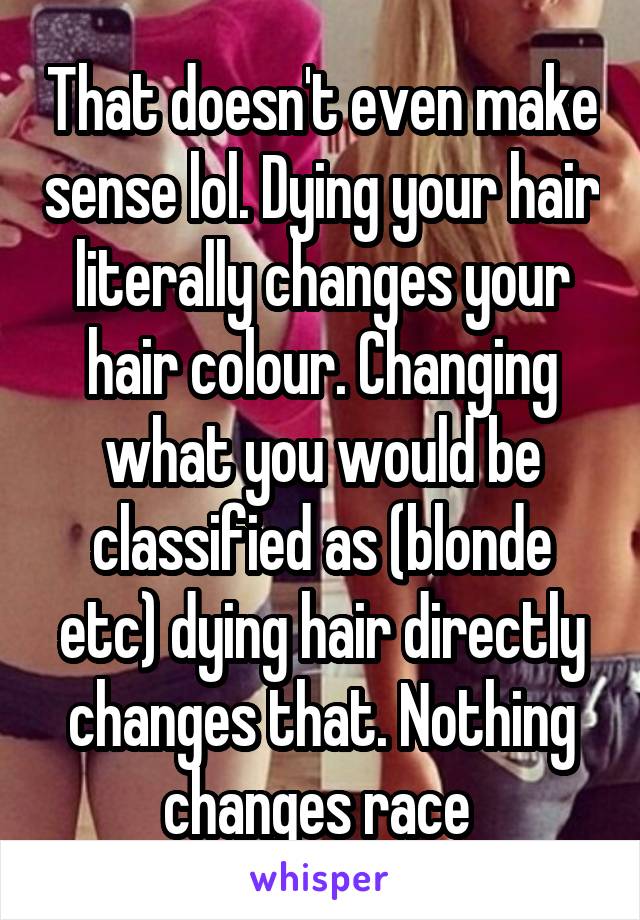 That doesn't even make sense lol. Dying your hair literally changes your hair colour. Changing what you would be classified as (blonde etc) dying hair directly changes that. Nothing changes race 