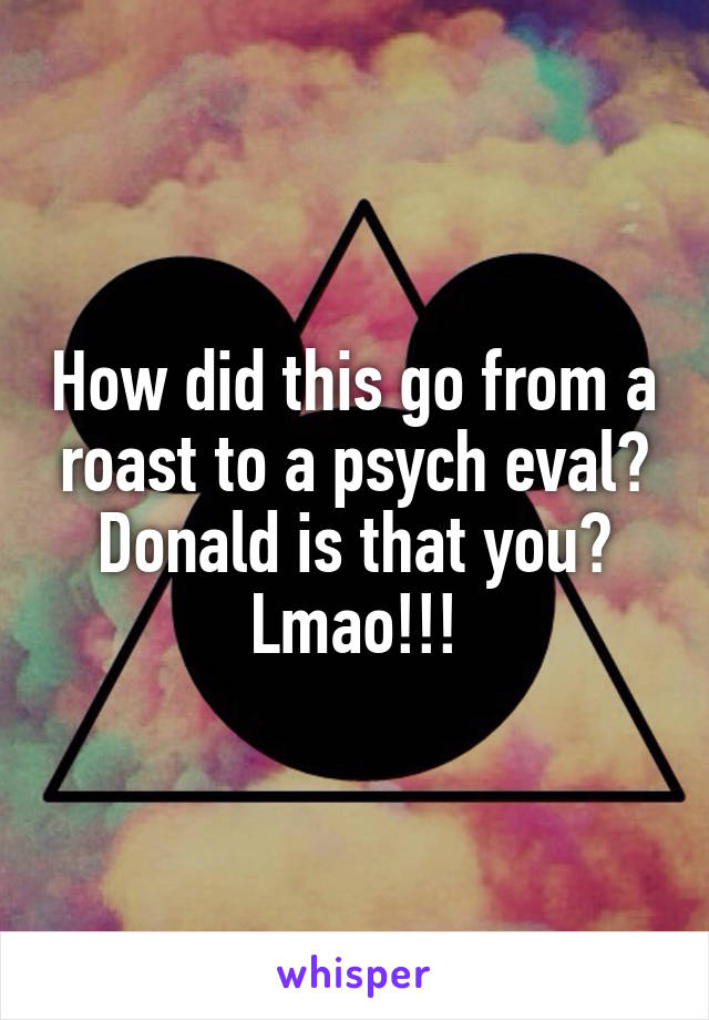 How did this go from a roast to a psych eval? Donald is that you? Lmao!!!