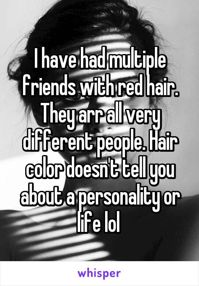 I have had multiple friends with red hair. They arr all very different people. Hair color doesn't tell you about a personality or life lol 