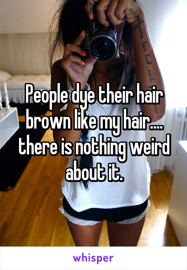 People dye their hair brown like my hair.... there is nothing weird about it.