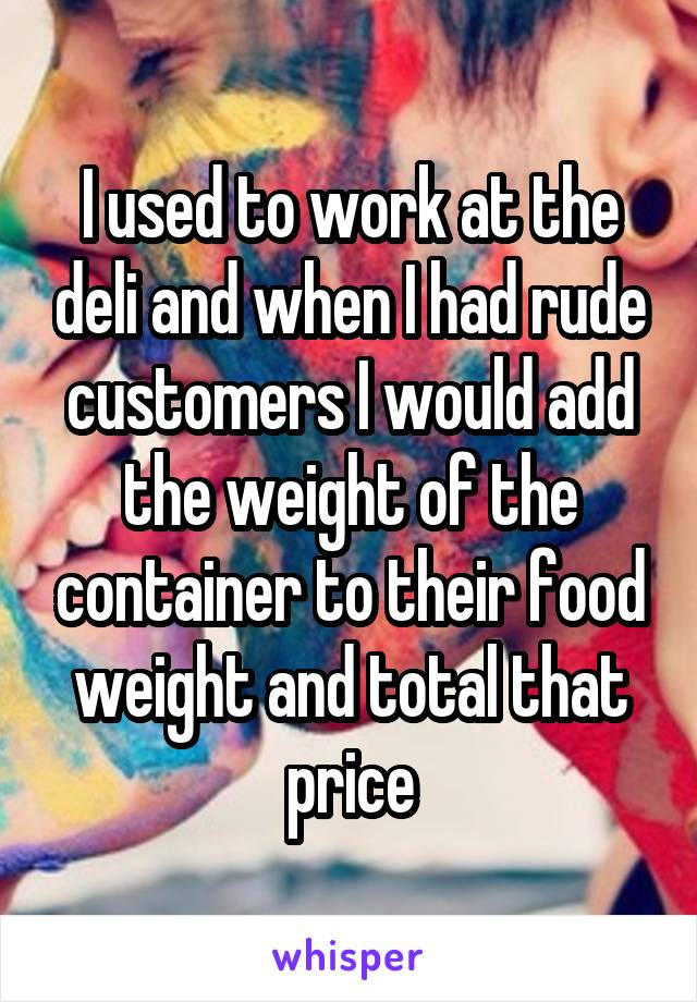 I used to work at the deli and when I had rude customers I would add the weight of the container to their food weight and total that price