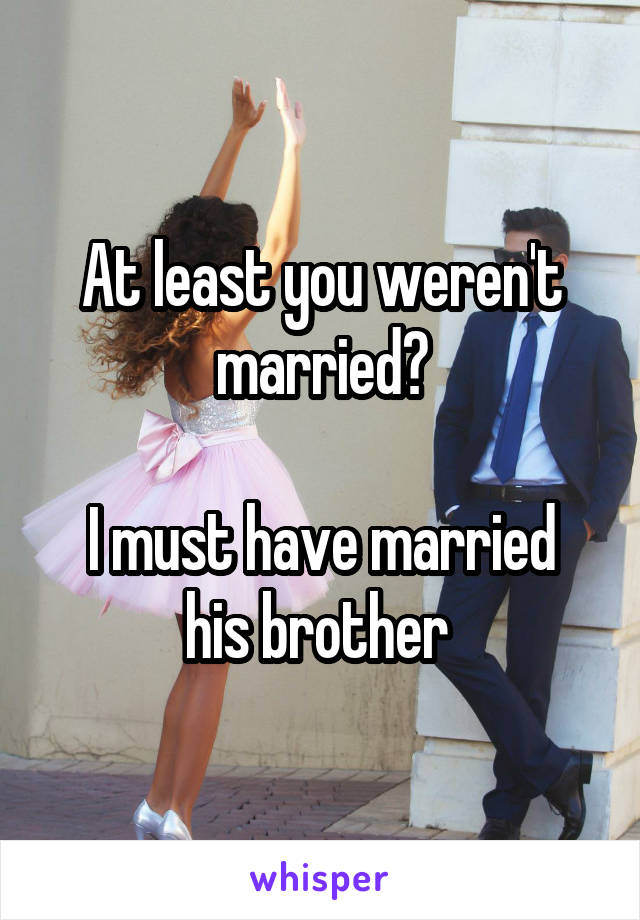 At least you weren't married?

I must have married his brother 