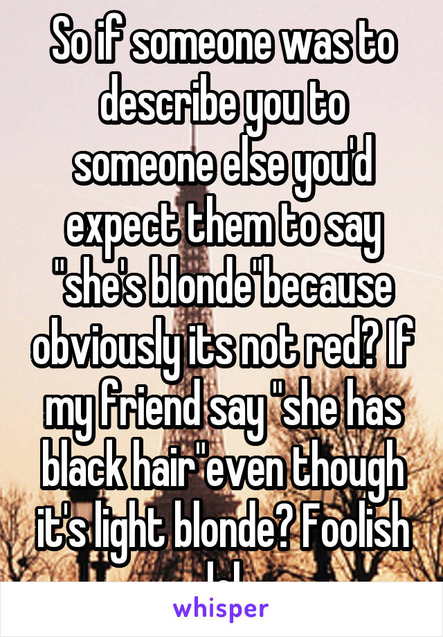 So if someone was to describe you to someone else you'd expect them to say "she's blonde"because obviously its not red? If my friend say "she has black hair"even though it's light blonde? Foolish lol