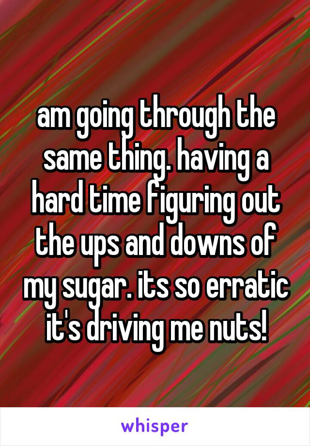 am going through the same thing. having a hard time figuring out the ups and downs of my sugar. its so erratic it's driving me nuts!