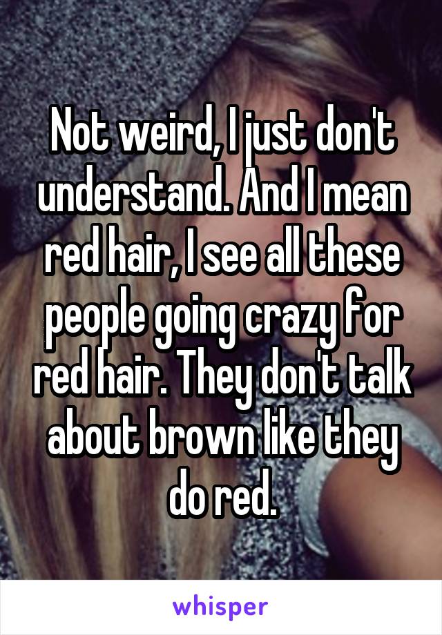 Not weird, I just don't understand. And I mean red hair, I see all these people going crazy for red hair. They don't talk about brown like they do red.