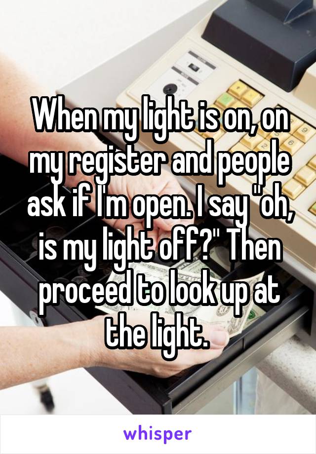 When my light is on, on my register and people ask if I'm open. I say "oh, is my light off?" Then proceed to look up at the light. 
