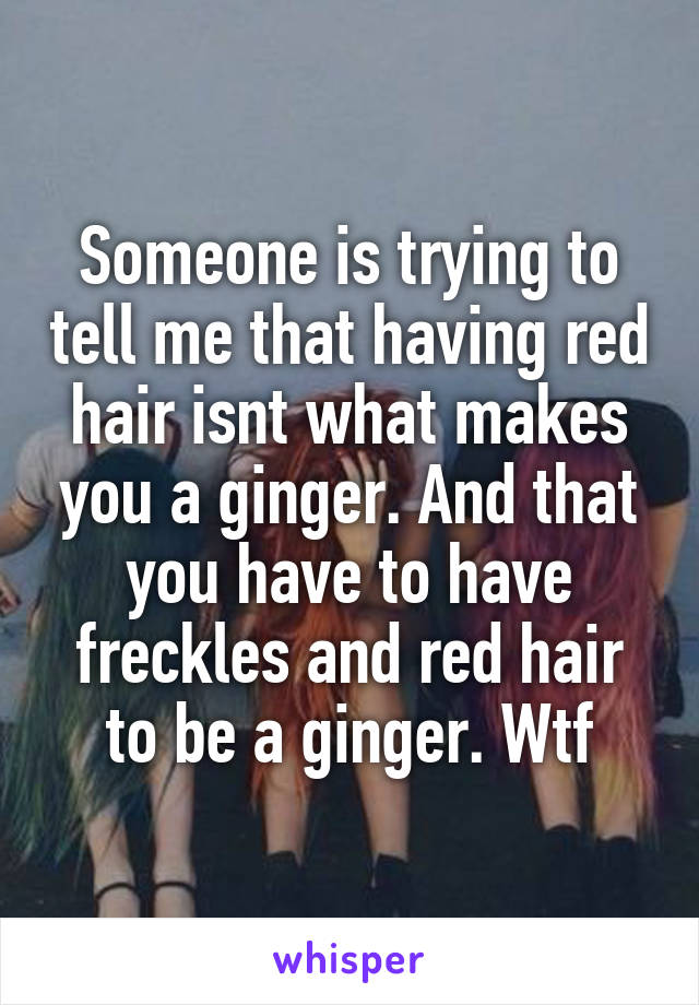 Someone is trying to tell me that having red hair isnt what makes you a ginger. And that you have to have freckles and red hair to be a ginger. Wtf