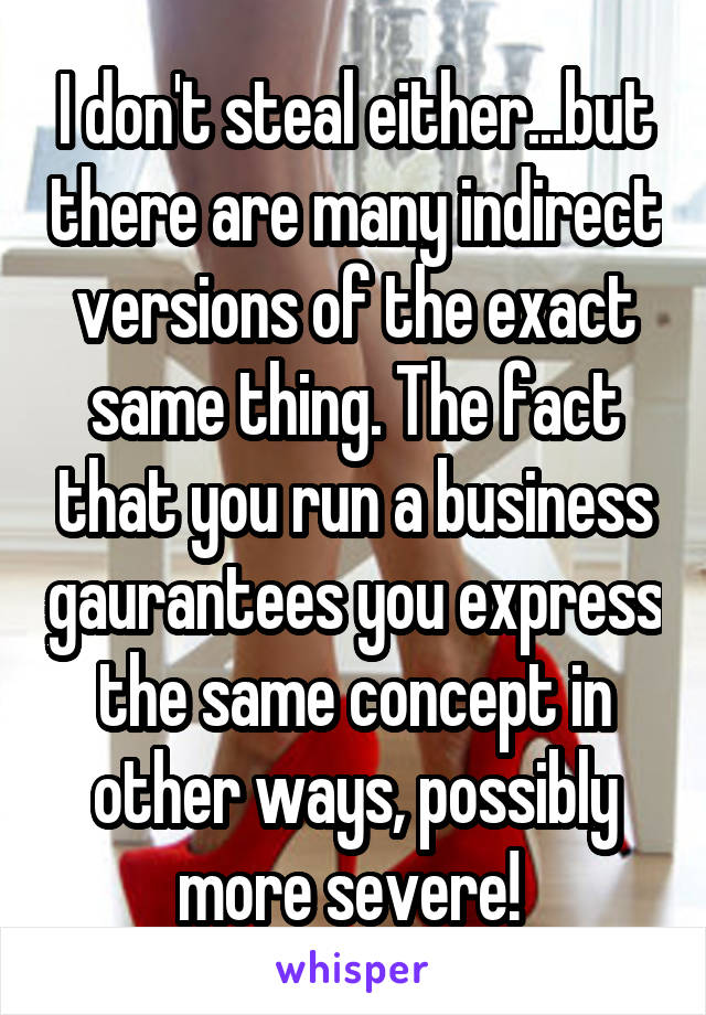 I don't steal either...but there are many indirect versions of the exact same thing. The fact that you run a business gaurantees you express the same concept in other ways, possibly more severe! 