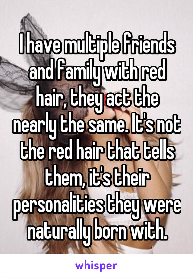 I have multiple friends and family with red hair, they act the nearly the same. It's not the red hair that tells them, it's their personalities they were naturally born with.