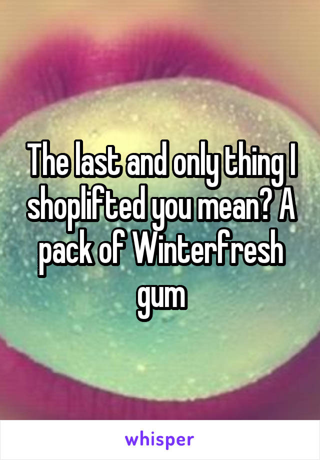 The last and only thing I shoplifted you mean? A pack of Winterfresh gum