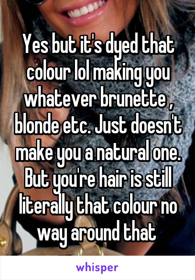 Yes but it's dyed that colour lol making you whatever brunette , blonde etc. Just doesn't make you a natural one. But you're hair is still literally that colour no way around that 