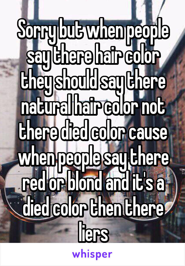 Sorry but when people say there hair color they should say there natural hair color not there died color cause when people say there red or blond and it's a died color then there liers