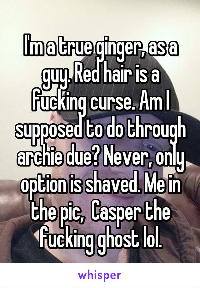 I'm a true ginger, as a guy. Red hair is a fucking curse. Am I supposed to do through archie due? Never, only option is shaved. Me in the pic,  Casper the fucking ghost lol.