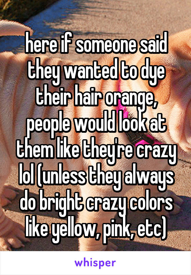 here if someone said they wanted to dye their hair orange, people would look at them like they're crazy lol (unless they always do bright crazy colors like yellow, pink, etc)