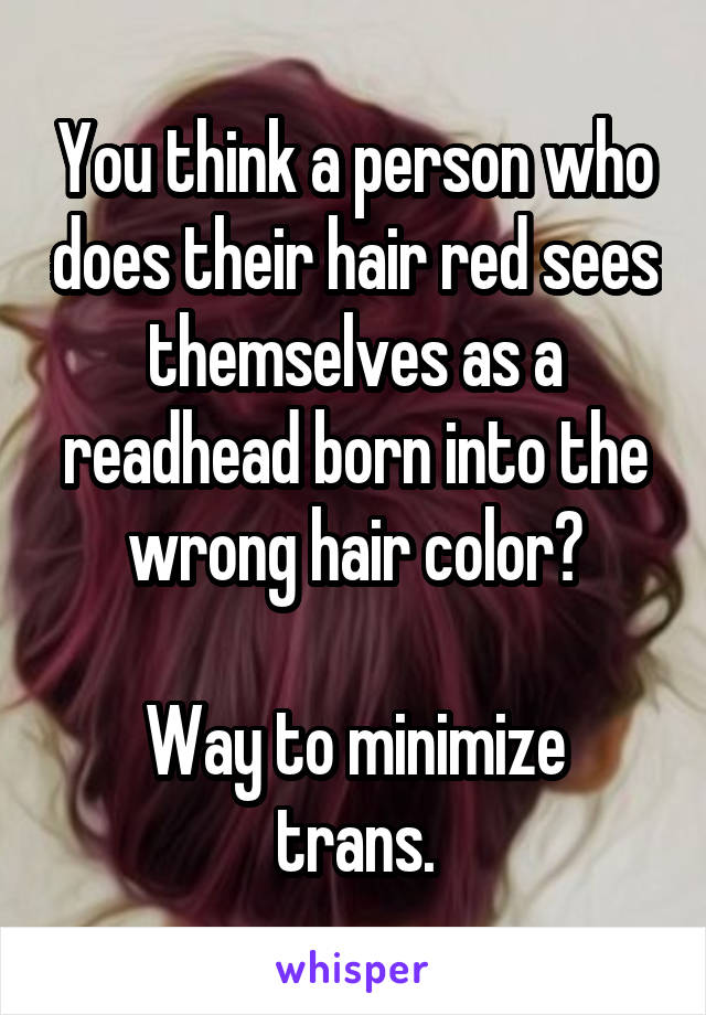 You think a person who does their hair red sees themselves as a readhead born into the wrong hair color?

Way to minimize trans.