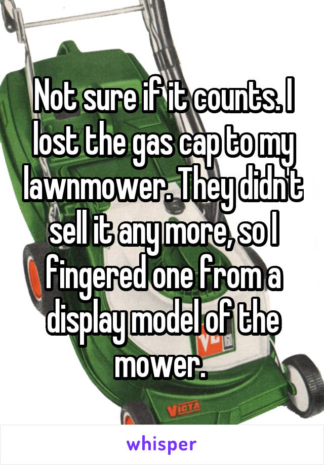 Not sure if it counts. I lost the gas cap to my lawnmower. They didn't sell it any more, so I fingered one from a display model of the mower. 