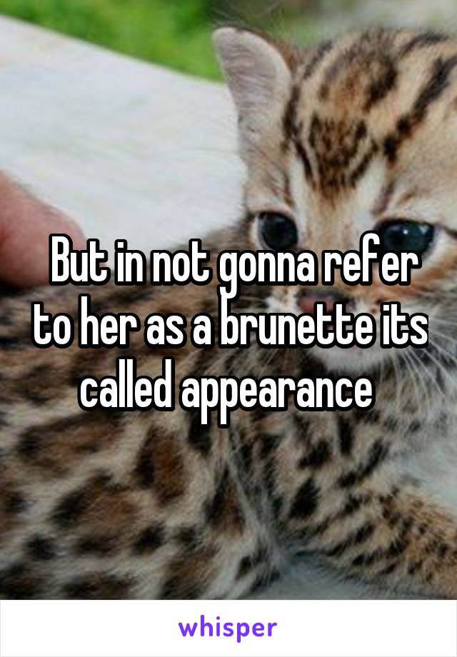  But in not gonna refer to her as a brunette its called appearance 