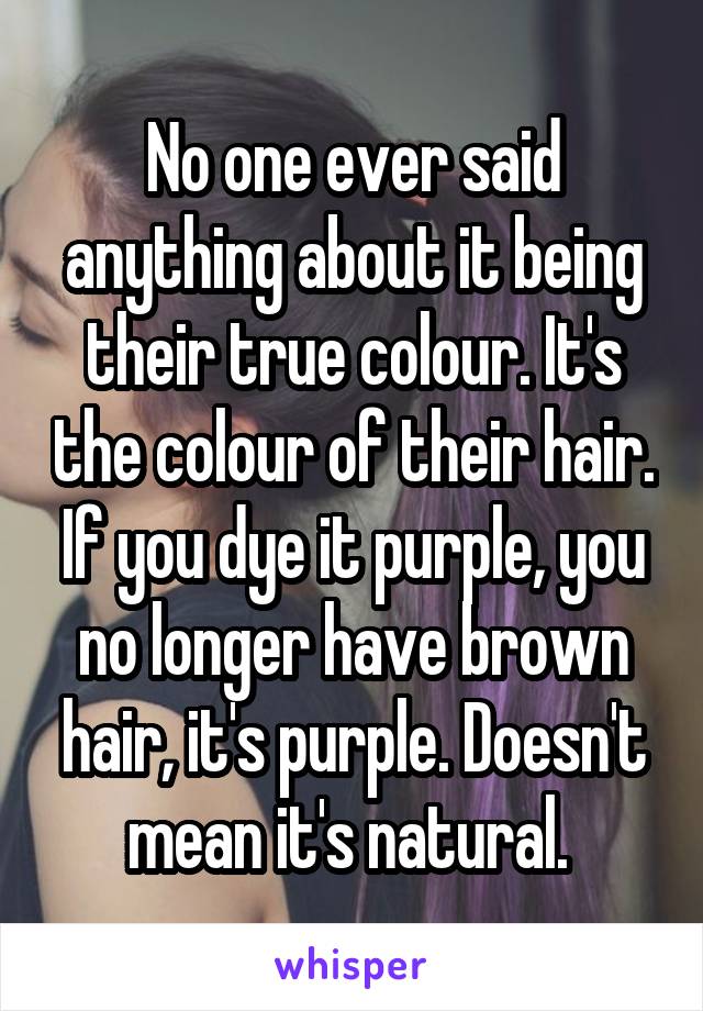 No one ever said anything about it being their true colour. It's the colour of their hair. If you dye it purple, you no longer have brown hair, it's purple. Doesn't mean it's natural. 