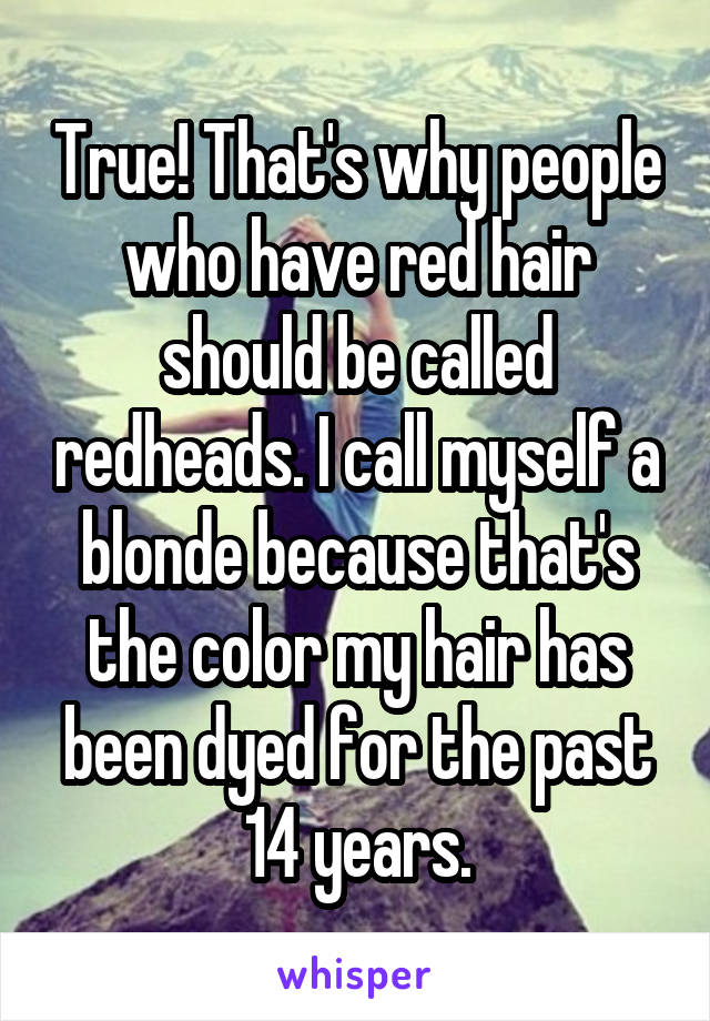 True! That's why people who have red hair should be called redheads. I call myself a blonde because that's the color my hair has been dyed for the past 14 years.