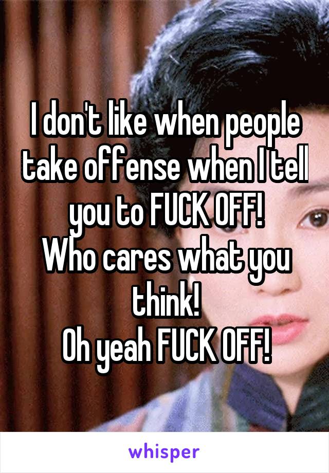 I don't like when people take offense when I tell you to FUCK OFF!
Who cares what you think!
Oh yeah FUCK OFF!