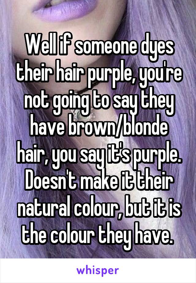 Well if someone dyes their hair purple, you're not going to say they have brown/blonde hair, you say it's purple. Doesn't make it their natural colour, but it is the colour they have. 