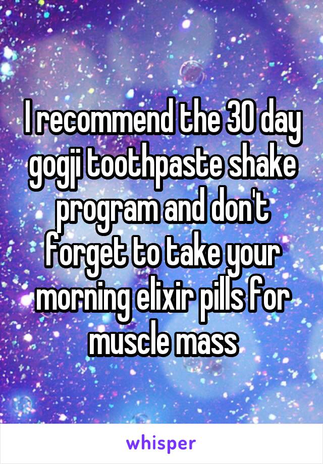 I recommend the 30 day gogji toothpaste shake program and don't forget to take your morning elixir pills for muscle mass