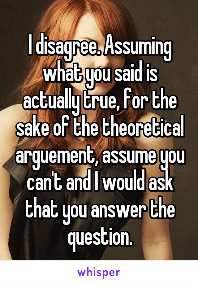 I disagree. Assuming what you said is actually true, for the sake of the theoretical arguement, assume you can't and I would ask that you answer the question.