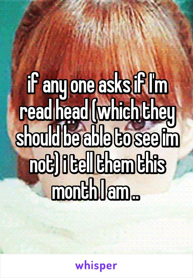 if any one asks if I'm read head (which they should be able to see im not) i tell them this month I am .. 