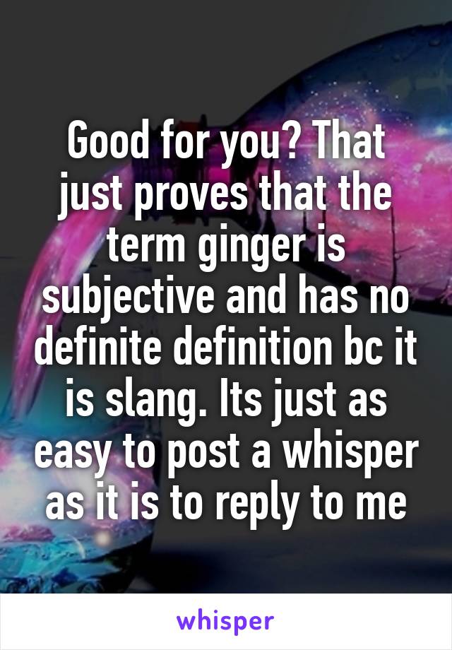 Good for you? That just proves that the term ginger is subjective and has no definite definition bc it is slang. Its just as easy to post a whisper as it is to reply to me