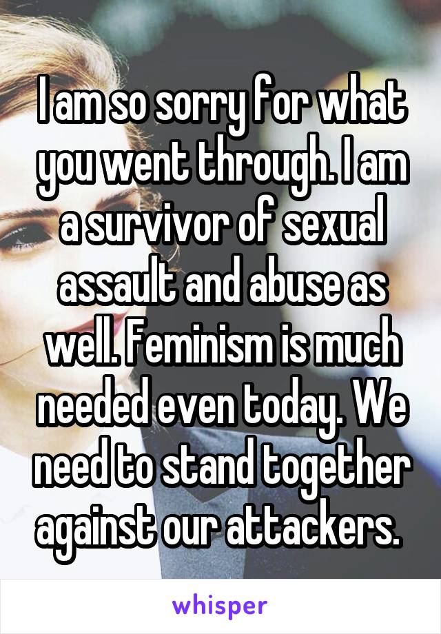 I am so sorry for what you went through. I am a survivor of sexual assault and abuse as well. Feminism is much needed even today. We need to stand together against our attackers. 