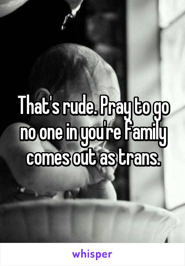 That's rude. Pray to go no one in you're family comes out as trans.