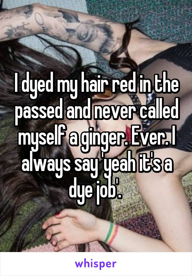 I dyed my hair red in the passed and never called myself a ginger. Ever. I always say 'yeah it's a dye job'. 