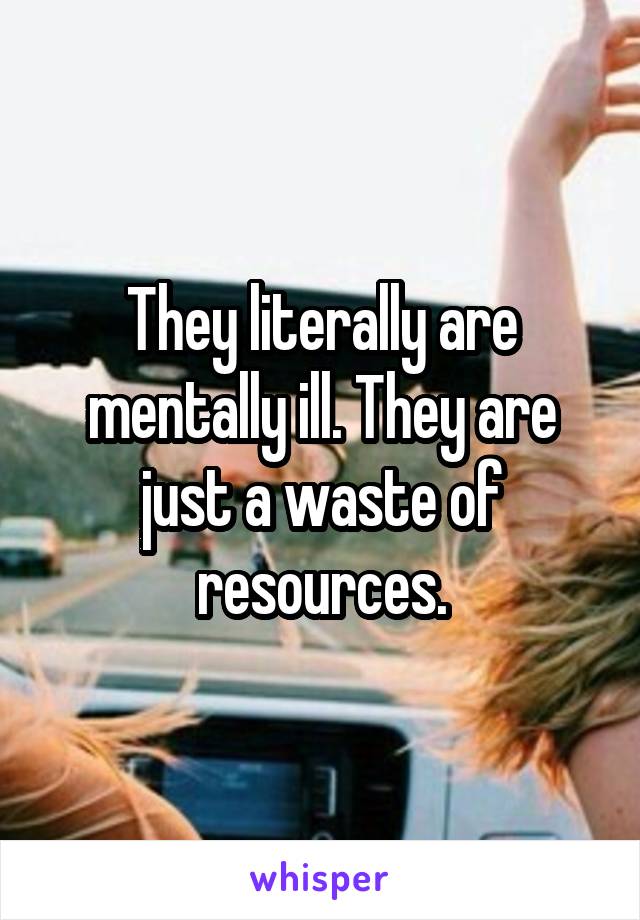 They literally are mentally ill. They are just a waste of resources.