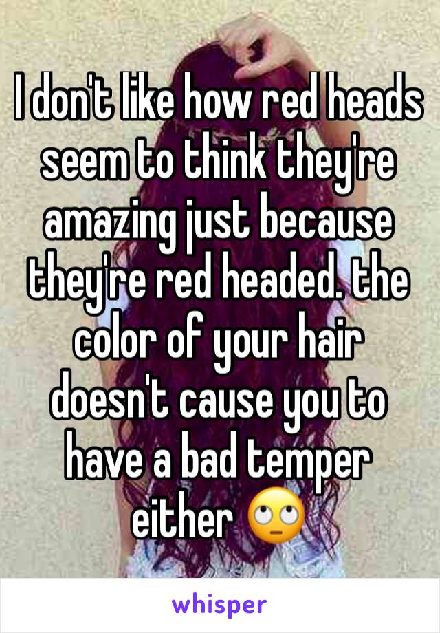 I don't like how red heads seem to think they're amazing just because they're red headed. the color of your hair doesn't cause you to have a bad temper either 🙄