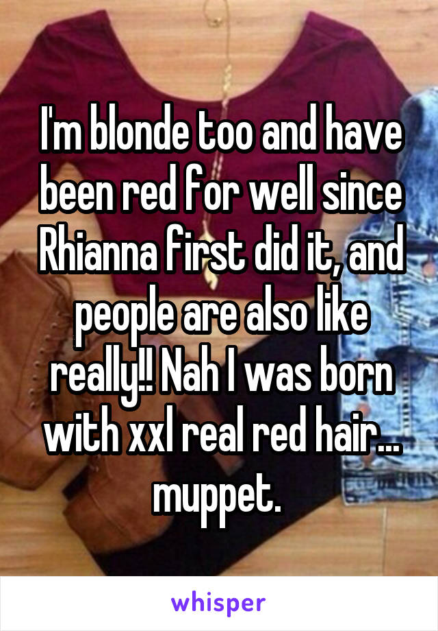 I'm blonde too and have been red for well since Rhianna first did it, and people are also like really!! Nah I was born with xxl real red hair... muppet. 