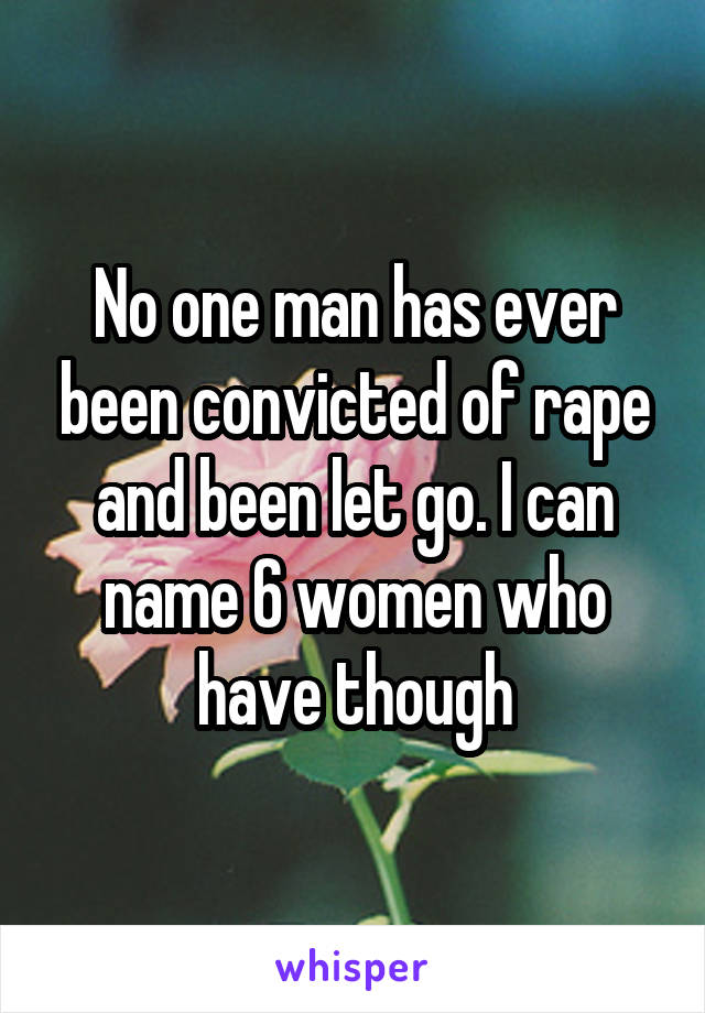 No one man has ever been convicted of rape and been let go. I can name 6 women who have though