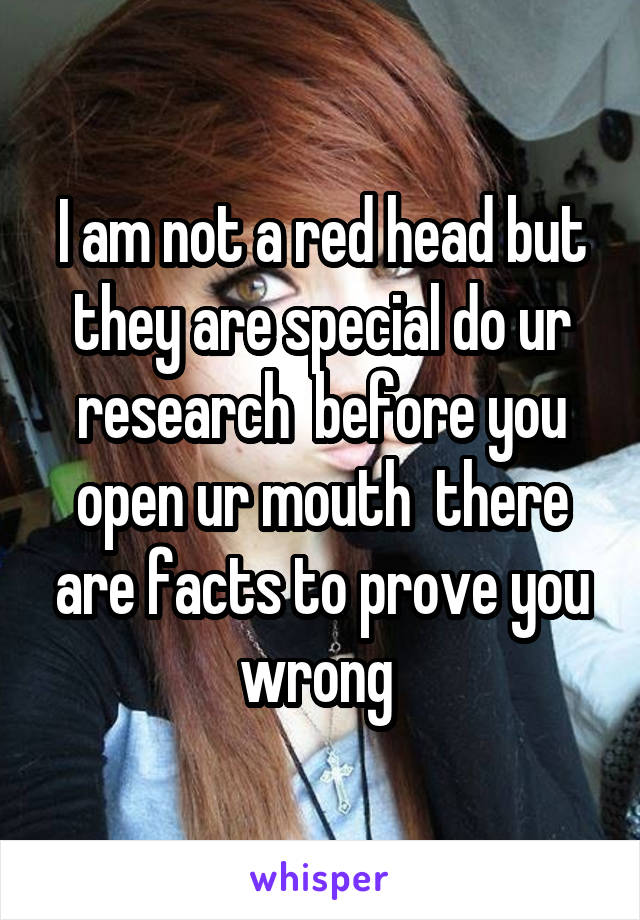 I am not a red head but they are special do ur research  before you open ur mouth  there are facts to prove you wrong 