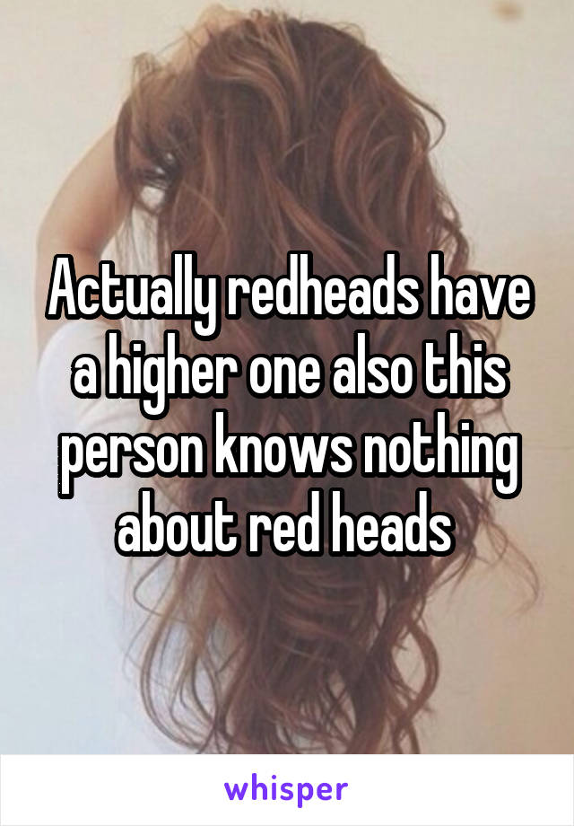 Actually redheads have a higher one also this person knows nothing about red heads 