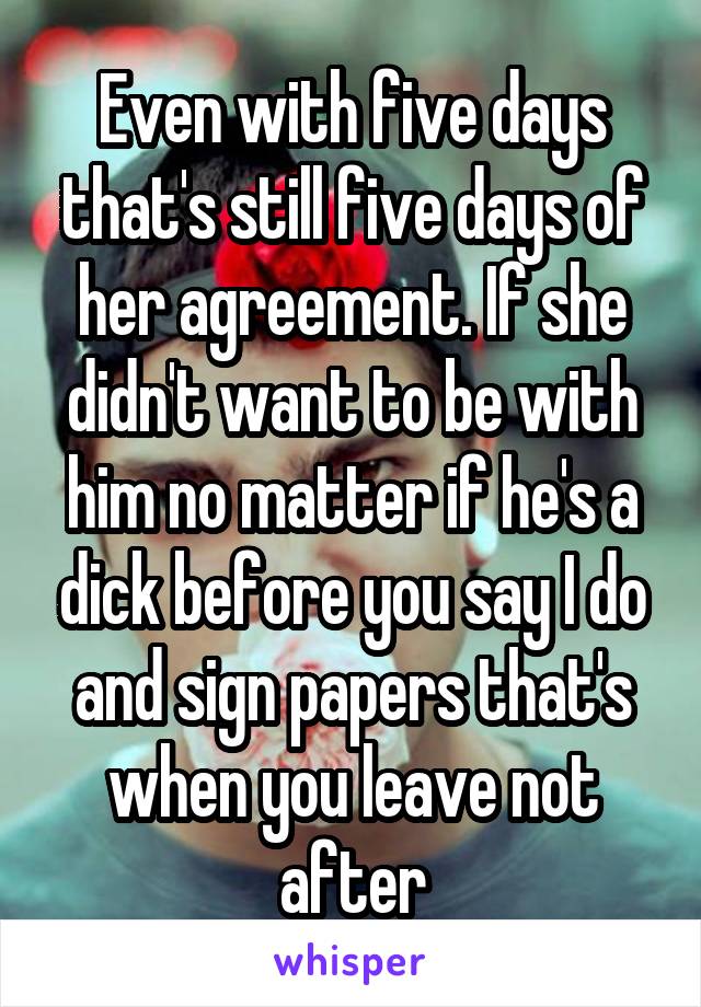 Even with five days that's still five days of her agreement. If she didn't want to be with him no matter if he's a dick before you say I do and sign papers that's when you leave not after