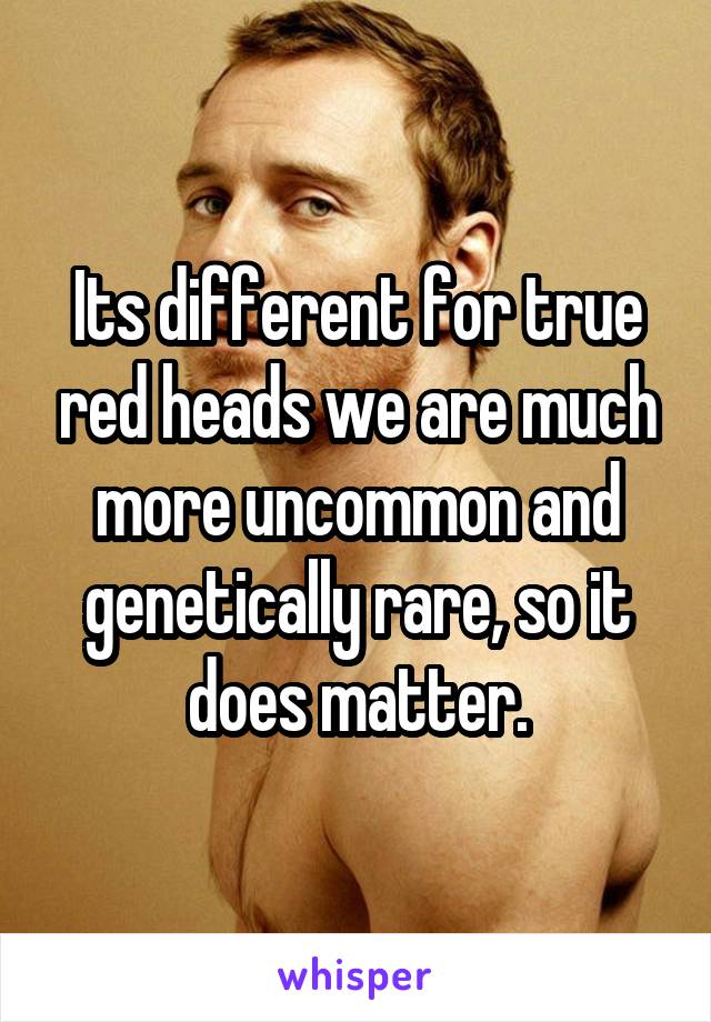 Its different for true red heads we are much more uncommon and genetically rare, so it does matter.