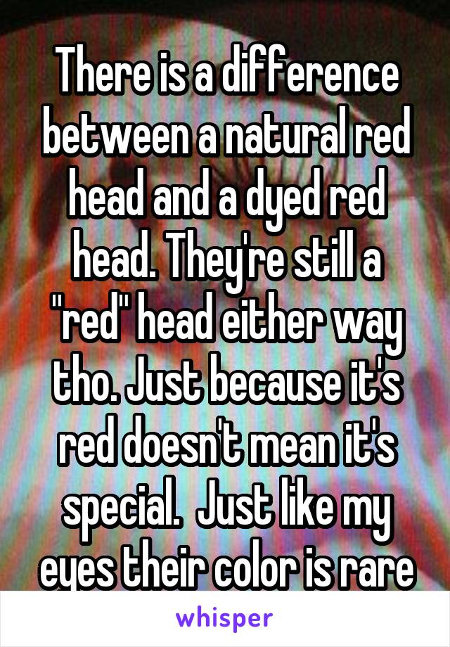 There is a difference between a natural red head and a dyed red head. They're still a "red" head either way tho. Just because it's red doesn't mean it's special.  Just like my eyes their color is rare