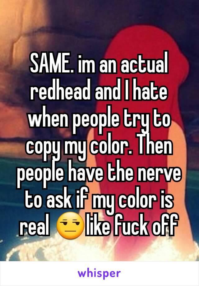 SAME. im an actual redhead and I hate when people try to copy my color. Then people have the nerve to ask if my color is real 😒like fuck off