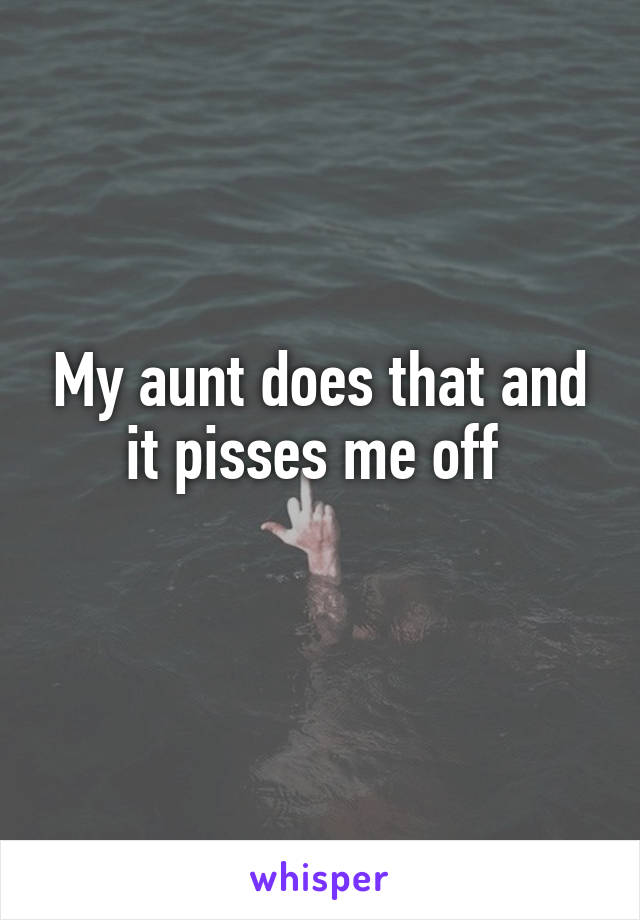 My aunt does that and it pisses me off 
