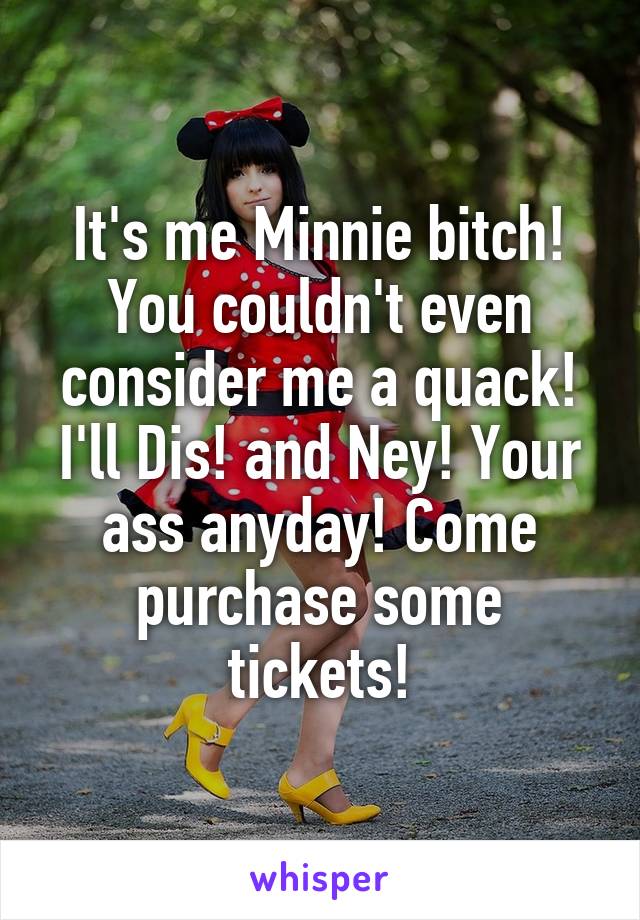 It's me Minnie bitch! You couldn't even consider me a quack! I'll Dis! and Ney! Your ass anyday! Come purchase some tickets!