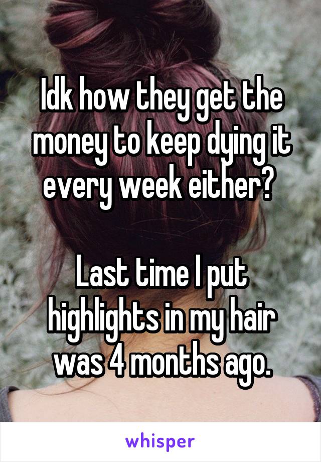 Idk how they get the money to keep dying it every week either? 

Last time I put highlights in my hair was 4 months ago.