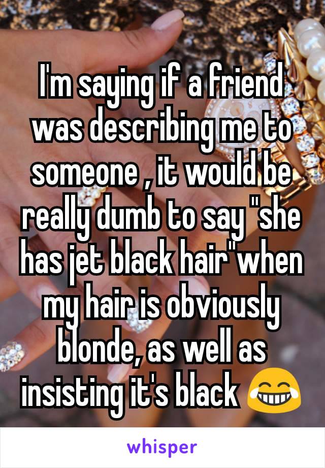 I'm saying if a friend was describing me to someone , it would be really dumb to say "she has jet black hair"when my hair is obviously blonde, as well as insisting it's black 😂