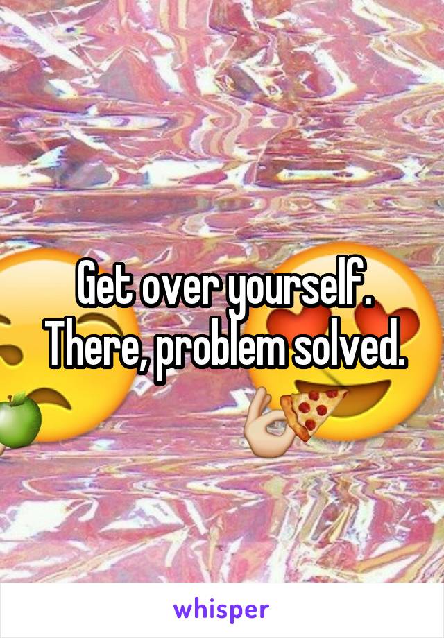 Get over yourself.
There, problem solved.