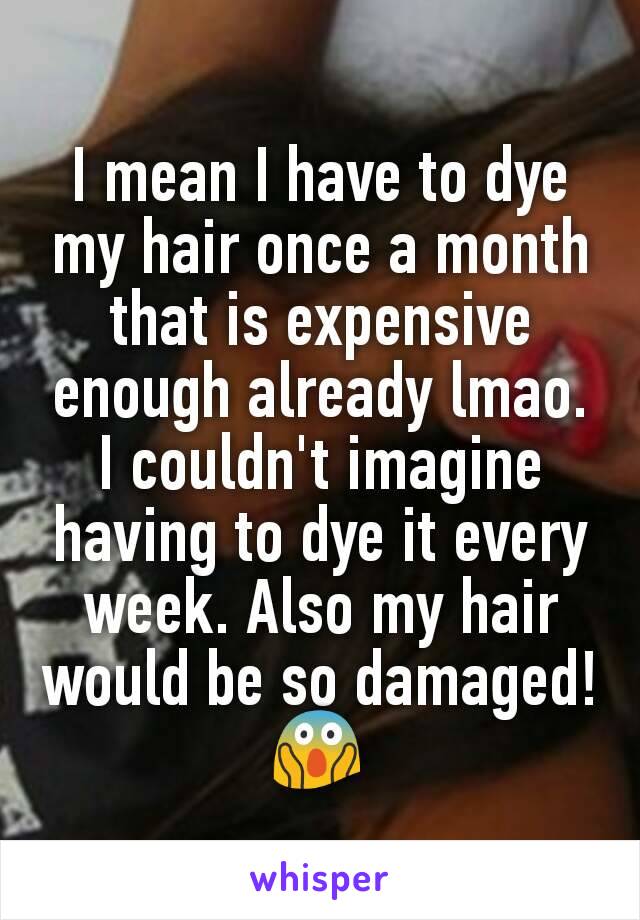 I mean I have to dye my hair once a month that is expensive enough already lmao. I couldn't imagine having to dye it every week. Also my hair would be so damaged! 😱